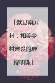 歙县南屏村：和美乡村建设的璀璨明珠